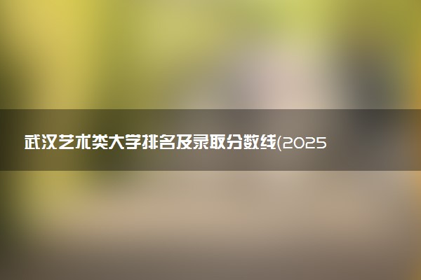 武汉艺术类大学排名及录取分数线（2025年参考）