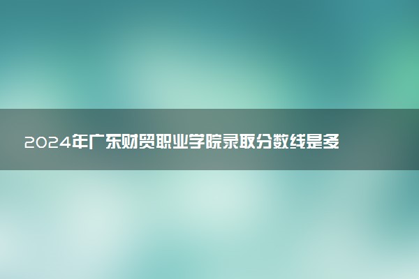 2024年广东财贸职业学院录取分数线是多少 各省最低分数线及位次