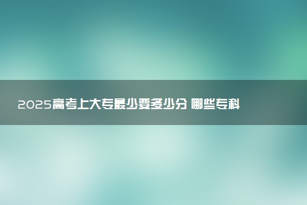 2025高考上大专最少要多少分 哪些专科院校实力强