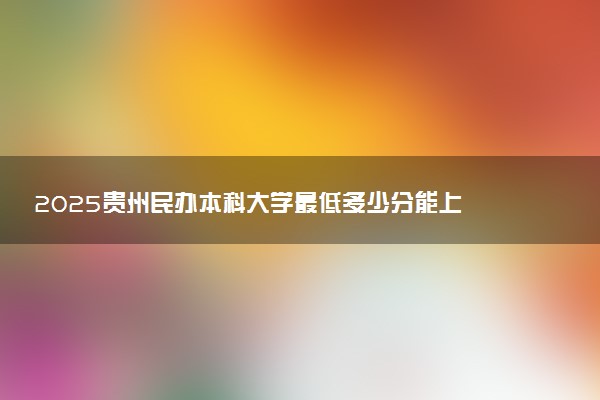 2025贵州民办本科大学最低多少分能上 哪些院校能捡漏