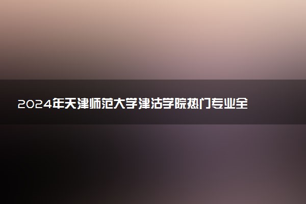 2024年天津师范大学津沽学院热门专业全国排名 有哪些专业比较好