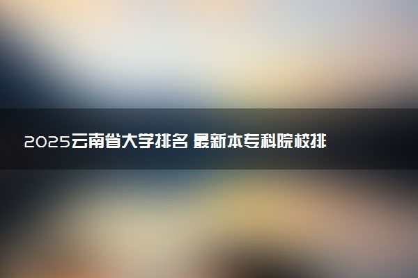 2025云南省大学排名 最新本专科院校排行榜【校友会版】