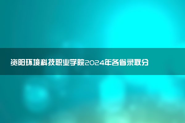 资阳环境科技职业学院2024年各省录取分数线 多少分能考上