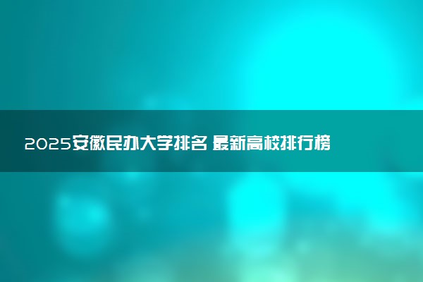 2025安徽民办大学排名 最新高校排行榜【校友会版】