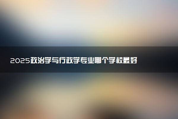 2025政治学与行政学专业哪个学校最好 全国排名前10强