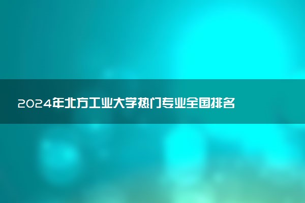 2024年北方工业大学热门专业全国排名 有哪些专业比较好