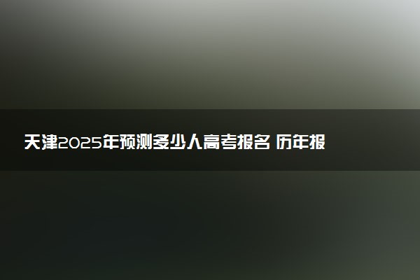 天津2025年预测多少人高考报名 历年报考人数统计