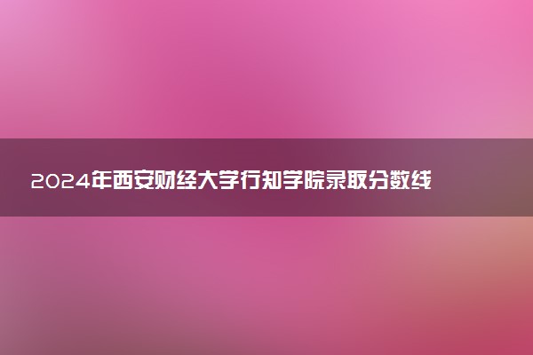 2024年西安财经大学行知学院录取分数线是多少 各省最低分数线及位次
