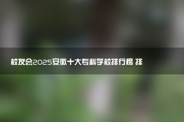 校友会2025安徽十大专科学校排行榜 排名前10高职院校