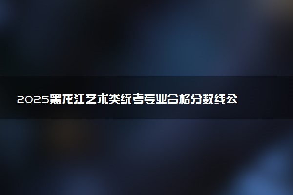 2025黑龙江艺术类统考专业合格分数线公布 多少分合格