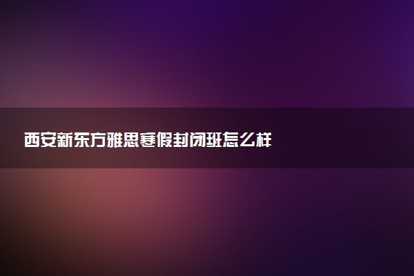 西安新东方雅思寒假封闭班怎么样