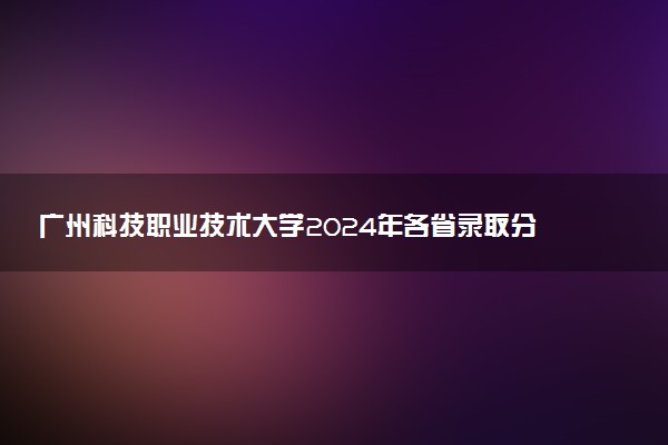 广州科技职业技术大学2024年各省录取分数线 多少分能考上