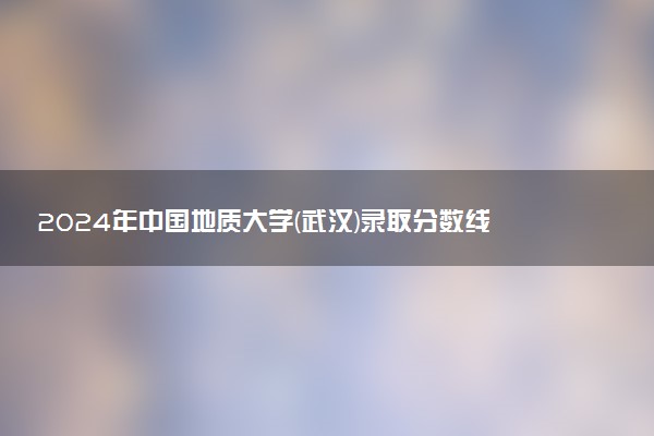 2024年中国地质大学(武汉)录取分数线是多少 各省最低分数线及位次