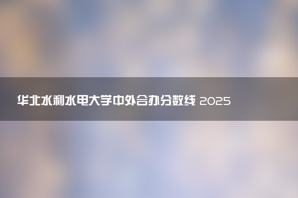 华北水利水电大学中外合办分数线 2025多少分能录取