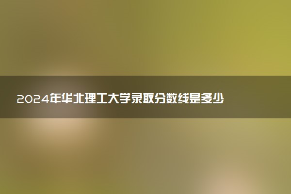 2024年华北理工大学录取分数线是多少 各省最低分数线及位次