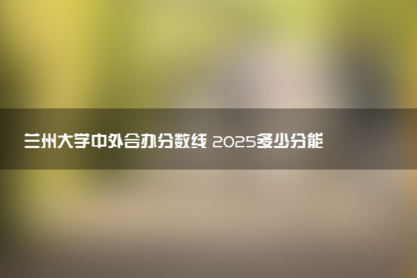 兰州大学中外合办分数线 2025多少分能录取