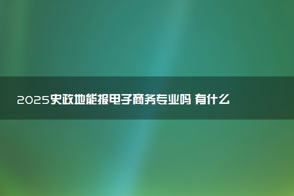 2025史政地能报电子商务专业吗 有什么报考建议