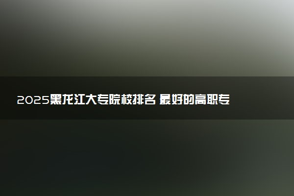 2025黑龙江大专院校排名 最好的高职专科大学排行榜