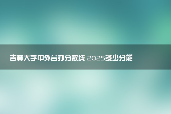 吉林大学中外合办分数线 2025多少分能录取