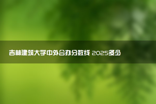 吉林建筑大学中外合办分数线 2025多少分能录取