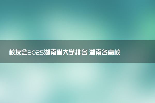 校友会2025湖南省大学排名 湖南各高校最新排行榜