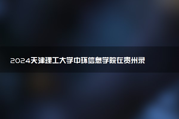2024天津理工大学中环信息学院在贵州录取分数线 各专业分数及位次