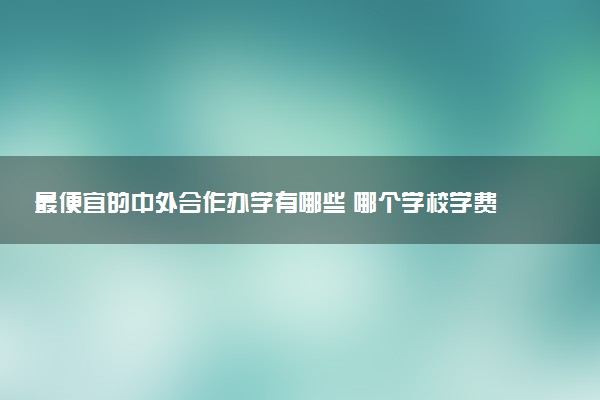 最便宜的中外合作办学有哪些 哪个学校学费低