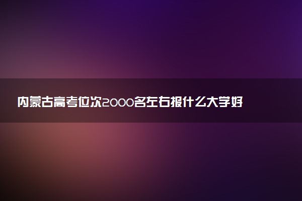 内蒙古高考位次2000名左右报什么大学好（2025年参考）
