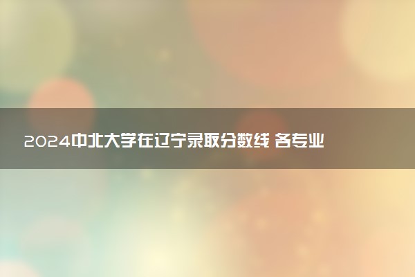 2024中北大学在辽宁录取分数线 各专业分数及位次