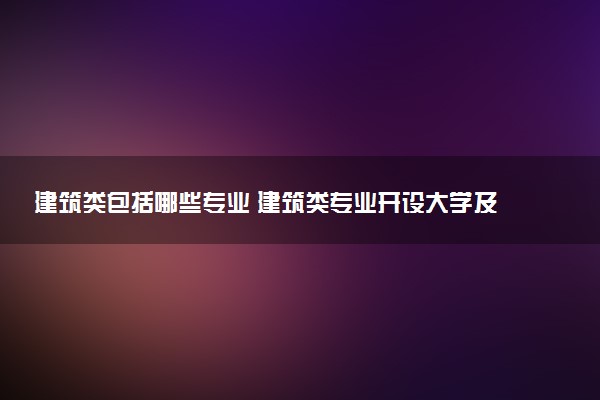 建筑类包括哪些专业 建筑类专业开设大学及专业代码
