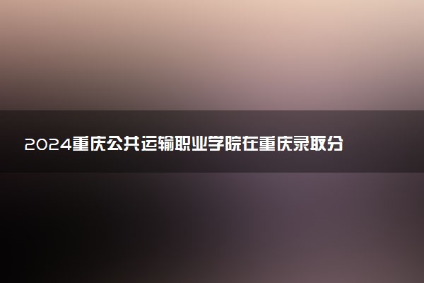 2024重庆公共运输职业学院在重庆录取分数线 各专业分数及位次