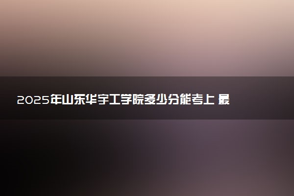 2025年山东华宇工学院多少分能考上 最低分及位次