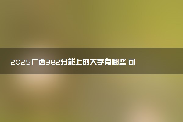 2025广西382分能上的大学有哪些 可以报考院校名单
