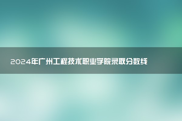 2024年广州工程技术职业学院录取分数线是多少 各省最低分数线及位次