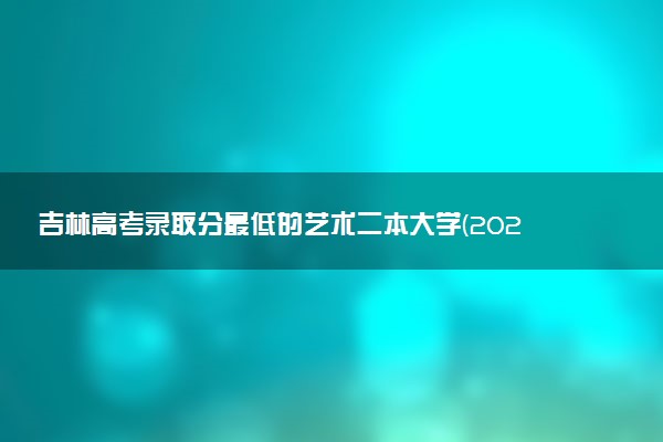吉林高考录取分最低的艺术二本大学(2025年参考)