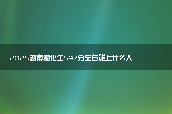 2025湖南物化生597分左右能上什么大学 可以报考的院校名单