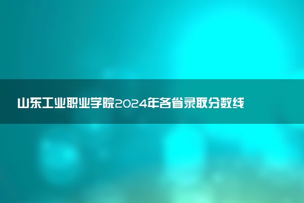 山东工业职业学院2024年各省录取分数线 多少分能考上