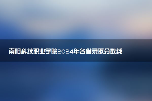 南阳科技职业学院2024年各省录取分数线 多少分能考上