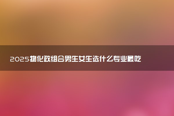 2025物化政组合男生女生选什么专业最吃香 哪些专业好