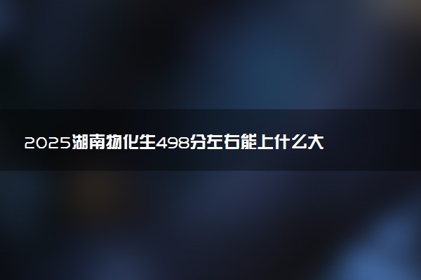 2025湖南物化生498分左右能上什么大学 可以报考的院校名单