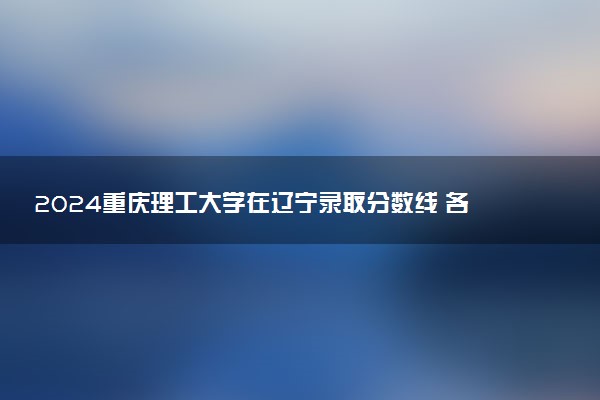 2024重庆理工大学在辽宁录取分数线 各专业分数及位次