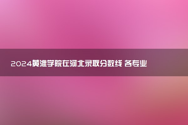 2024黄淮学院在河北录取分数线 各专业分数及位次