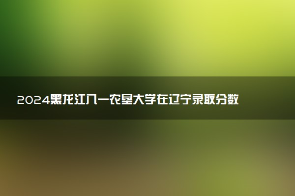 2024黑龙江八一农垦大学在辽宁录取分数线 各专业分数及位次