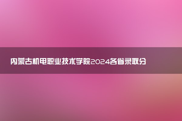 内蒙古机电职业技术学院2024各省录取分数线及最低位次是多少