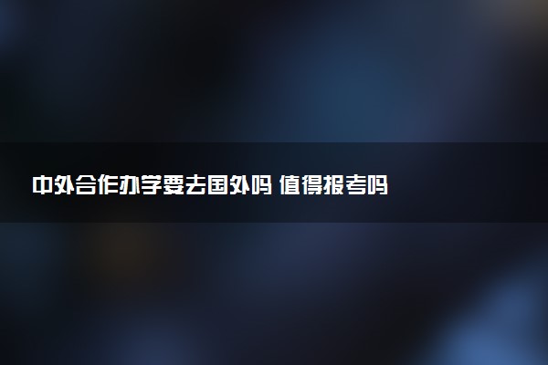 中外合作办学要去国外吗 值得报考吗