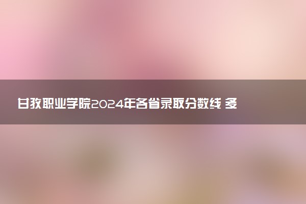 甘孜职业学院2024年各省录取分数线 多少分能考上