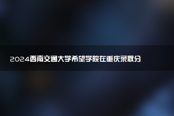 2024西南交通大学希望学院在重庆录取分数线 各专业分数及位次