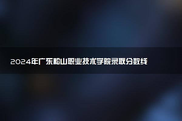 2024年广东松山职业技术学院录取分数线是多少 各省最低分数线及位次