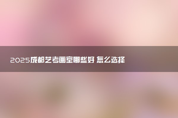 2025成都艺考画室哪些好 怎么选择