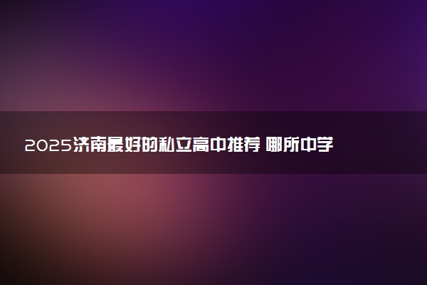 2025济南最好的私立高中推荐 哪所中学教学好